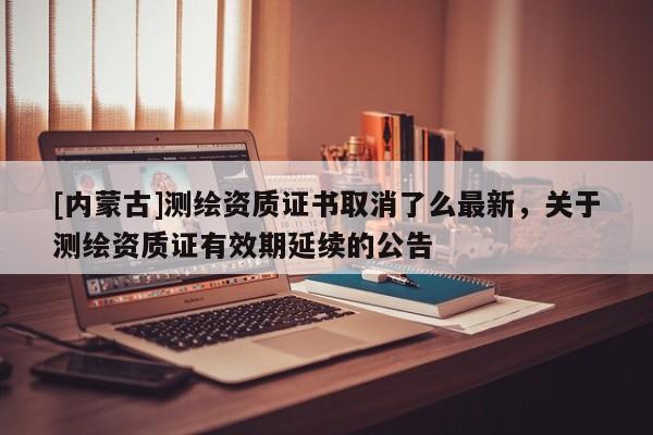 [内蒙古]测绘资质证书取消了么最新，关于测绘资质证有效期延续的公告