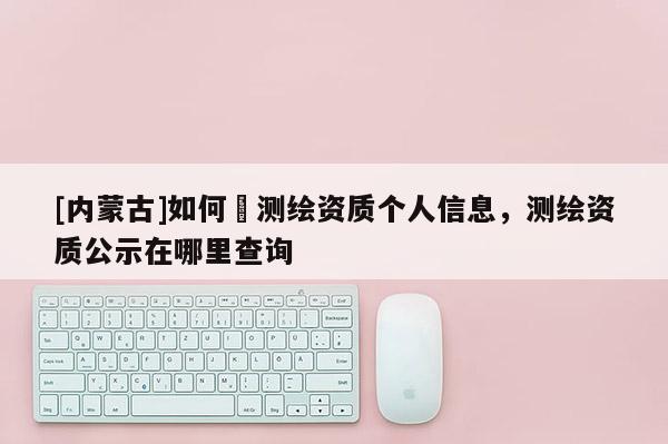 [内蒙古]如何査测绘资质个人信息，测绘资质公示在哪里查询