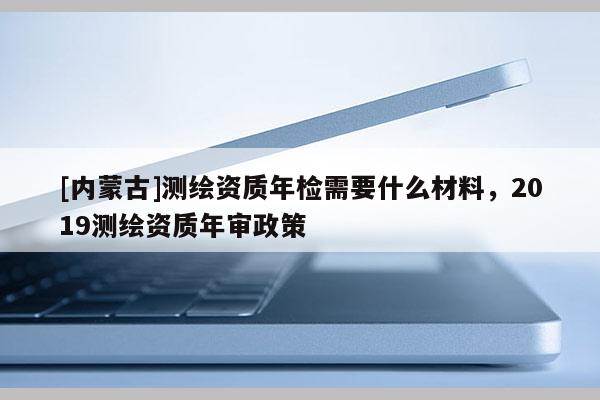 [内蒙古]测绘资质年检需要什么材料，2019测绘资质年审政策