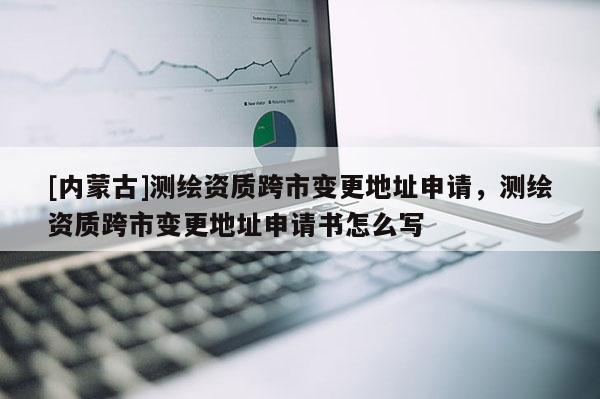 [内蒙古]测绘资质跨市变更地址申请，测绘资质跨市变更地址申请书怎么写