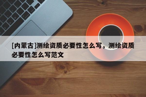 [内蒙古]测绘资质必要性怎么写，测绘资质必要性怎么写范文