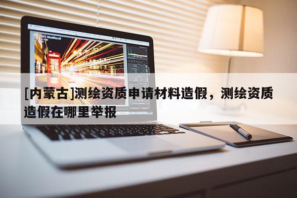 [内蒙古]测绘资质申请材料造假，测绘资质造假在哪里举报