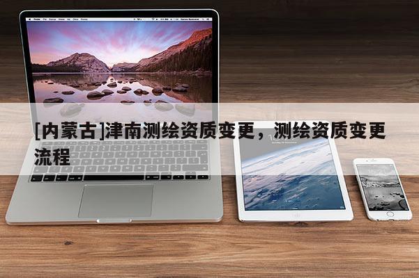 [内蒙古]津南测绘资质变更，测绘资质变更流程