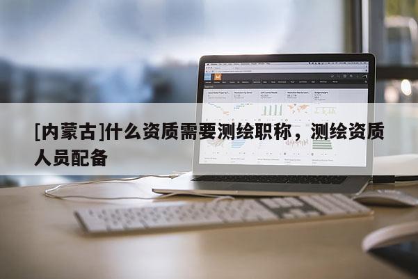 [内蒙古]什么资质需要测绘职称，测绘资质人员配备