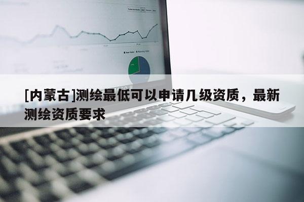 [内蒙古]测绘最低可以申请几级资质，最新测绘资质要求