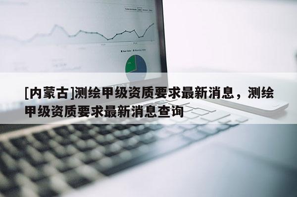 [内蒙古]测绘甲级资质要求最新消息，测绘甲级资质要求最新消息查询