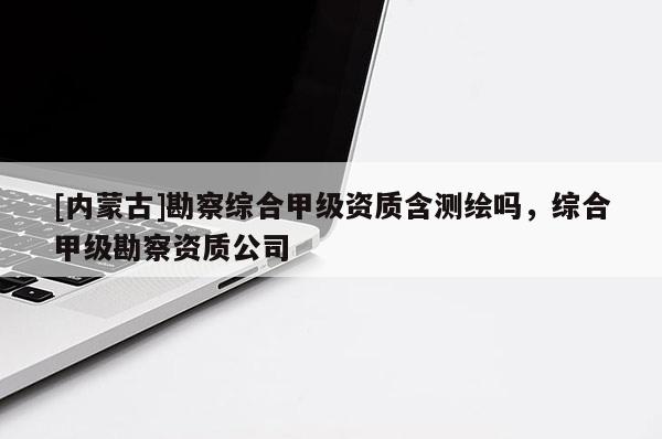 [内蒙古]勘察综合甲级资质含测绘吗，综合甲级勘察资质公司