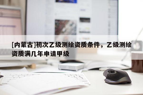 [内蒙古]初次乙级测绘资质条件，乙级测绘资质满几年申请甲级