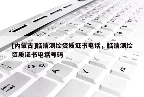 [内蒙古]临清测绘资质证书电话，临清测绘资质证书电话号码