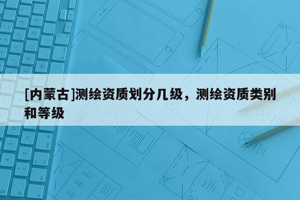 [内蒙古]测绘资质划分几级，测绘资质类别和等级