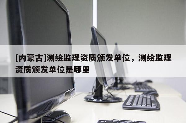 [内蒙古]测绘监理资质颁发单位，测绘监理资质颁发单位是哪里