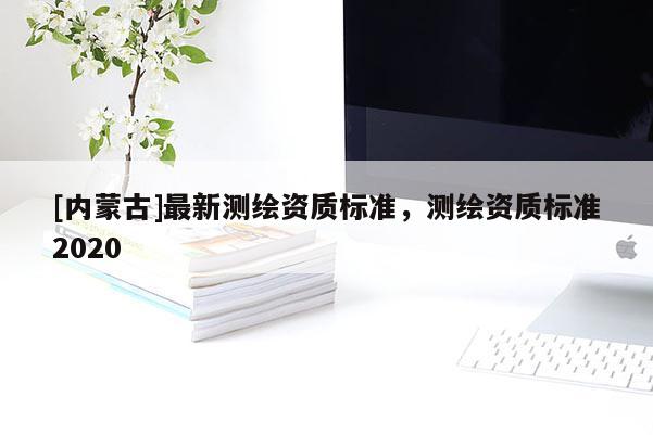 [内蒙古]最新测绘资质标准，测绘资质标准2020