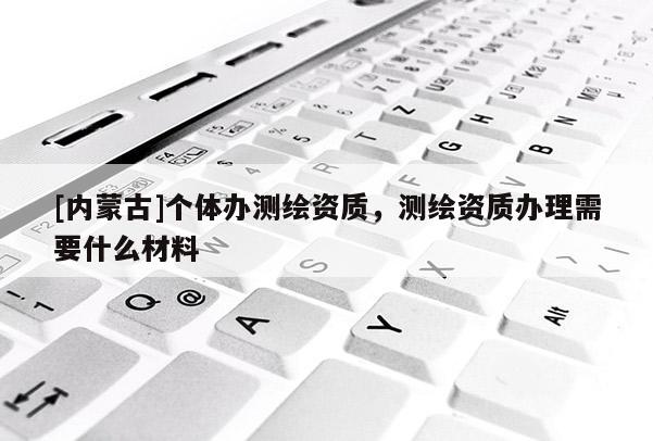 [内蒙古]个体办测绘资质，测绘资质办理需要什么材料