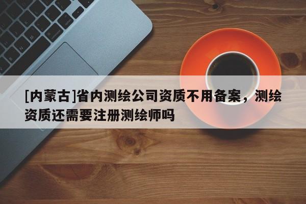 [内蒙古]省内测绘公司资质不用备案，测绘资质还需要注册测绘师吗