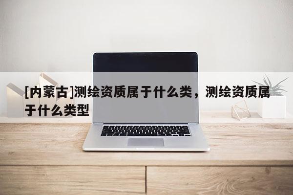 [内蒙古]测绘资质属于什么类，测绘资质属于什么类型