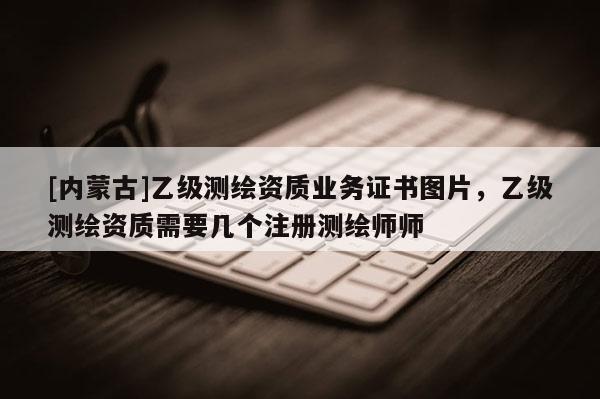 [内蒙古]乙级测绘资质业务证书图片，乙级测绘资质需要几个注册测绘师师
