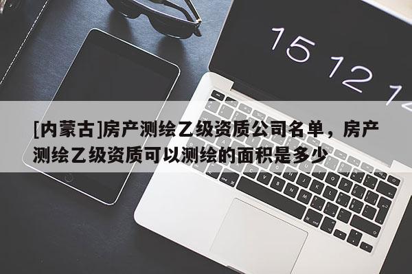 [内蒙古]房产测绘乙级资质公司名单，房产测绘乙级资质可以测绘的面积是多少