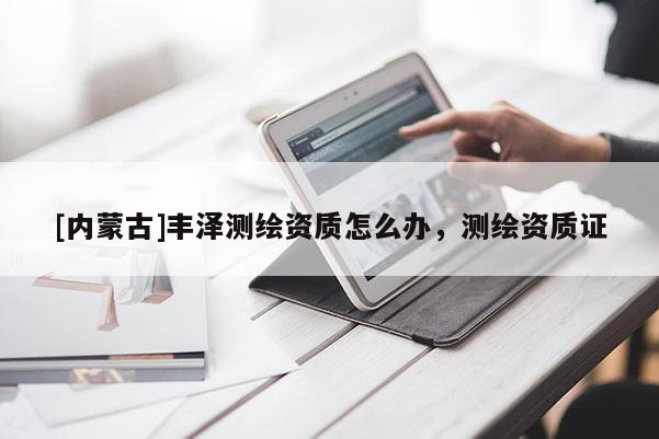 [内蒙古]丰泽测绘资质怎么办，测绘资质证