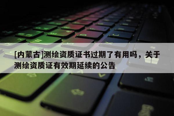 [内蒙古]测绘资质证书过期了有用吗，关于测绘资质证有效期延续的公告