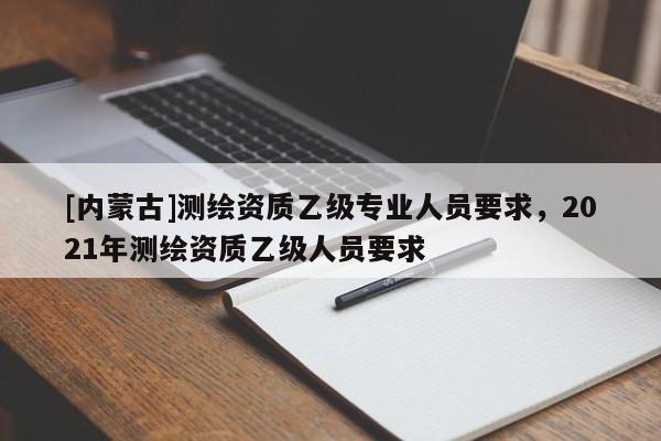 [内蒙古]测绘资质乙级专业人员要求，2021年测绘资质乙级人员要求