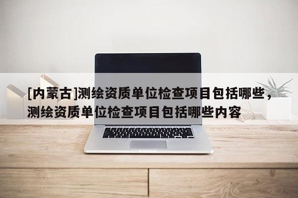 [内蒙古]测绘资质单位检查项目包括哪些，测绘资质单位检查项目包括哪些内容
