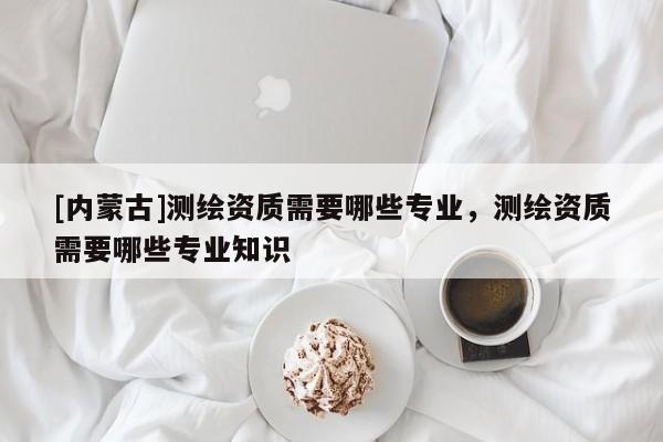 [内蒙古]测绘资质需要哪些专业，测绘资质需要哪些专业知识