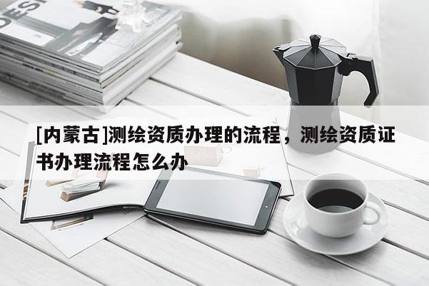 [内蒙古]测绘资质办理的流程，测绘资质证书办理流程怎么办