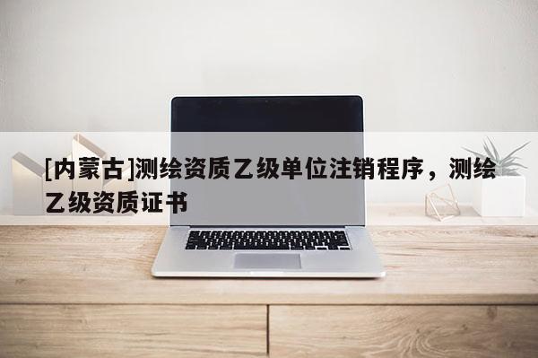 [内蒙古]测绘资质乙级单位注销程序，测绘乙级资质证书