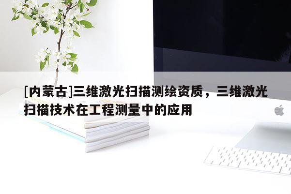 [内蒙古]三维激光扫描测绘资质，三维激光扫描技术在工程测量中的应用