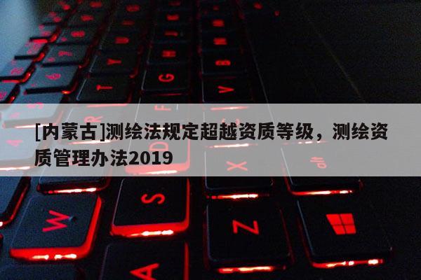 [内蒙古]测绘法规定超越资质等级，测绘资质管理办法2019
