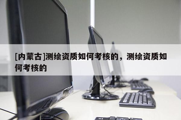 [内蒙古]测绘资质如何考核的，测绘资质如何考核的