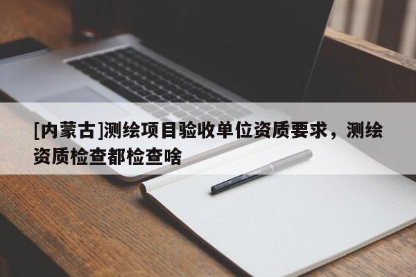 [内蒙古]测绘项目验收单位资质要求，测绘资质检查都检查啥