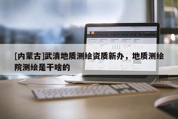 [内蒙古]武清地质测绘资质新办，地质测绘院测绘是干啥的