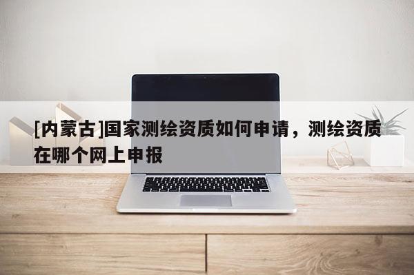 [内蒙古]国家测绘资质如何申请，测绘资质在哪个网上申报