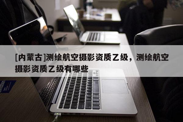 [内蒙古]测绘航空摄影资质乙级，测绘航空摄影资质乙级有哪些