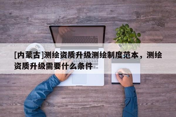 [内蒙古]测绘资质升级测绘制度范本，测绘资质升级需要什么条件