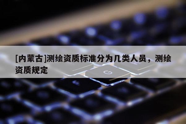 [内蒙古]测绘资质标准分为几类人员，测绘资质规定