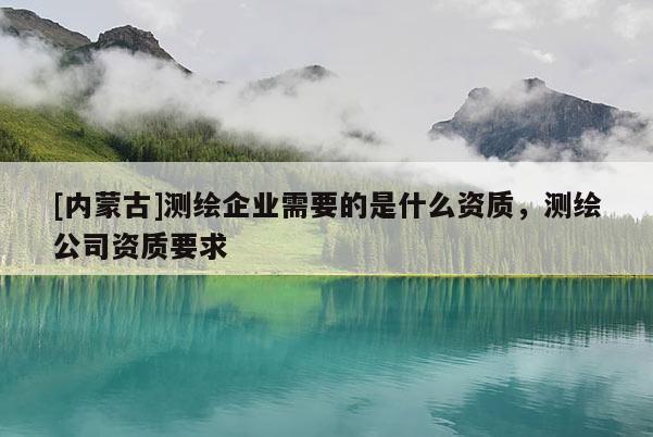[内蒙古]测绘企业需要的是什么资质，测绘公司资质要求