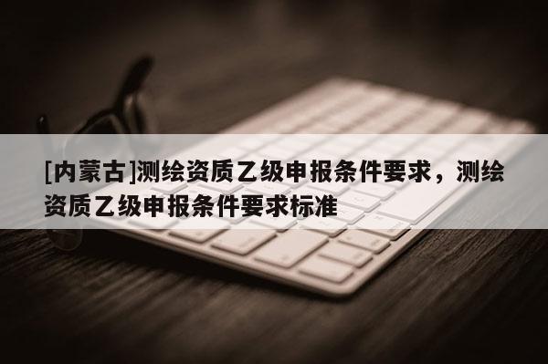 [内蒙古]测绘资质乙级申报条件要求，测绘资质乙级申报条件要求标准