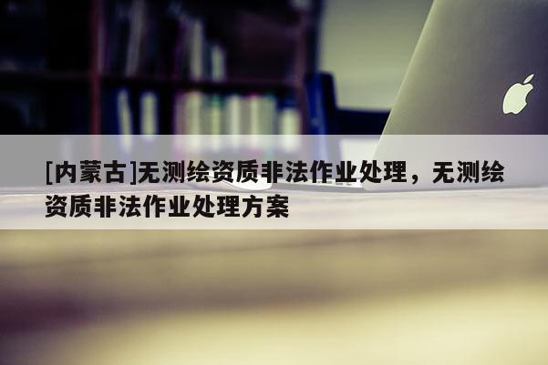 [内蒙古]无测绘资质非法作业处理，无测绘资质非法作业处理方案