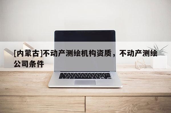 [内蒙古]不动产测绘机构资质，不动产测绘公司条件