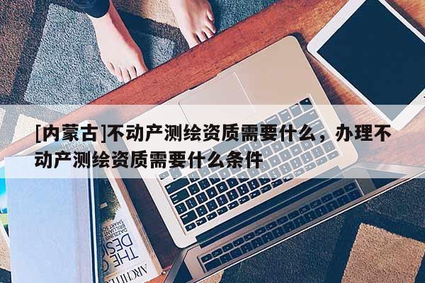 [内蒙古]不动产测绘资质需要什么，办理不动产测绘资质需要什么条件