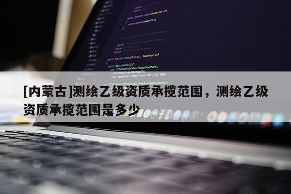 [内蒙古]测绘乙级资质承揽范围，测绘乙级资质承揽范围是多少