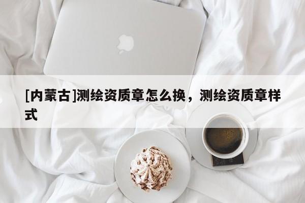 [内蒙古]测绘资质章怎么换，测绘资质章样式