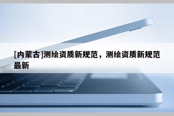 [内蒙古]测绘资质新规范，测绘资质新规范最新