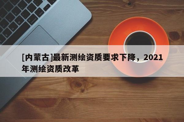 [内蒙古]最新测绘资质要求下降，2021年测绘资质改革