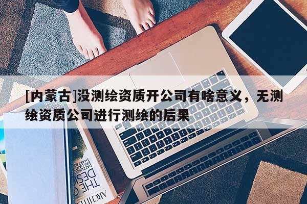 [内蒙古]没测绘资质开公司有啥意义，无测绘资质公司进行测绘的后果