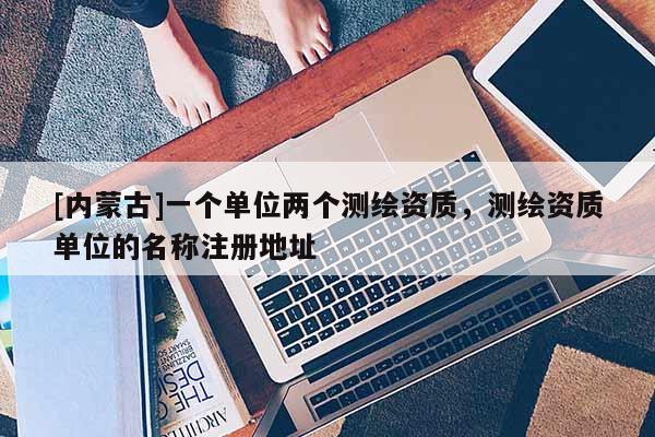 [内蒙古]一个单位两个测绘资质，测绘资质单位的名称注册地址