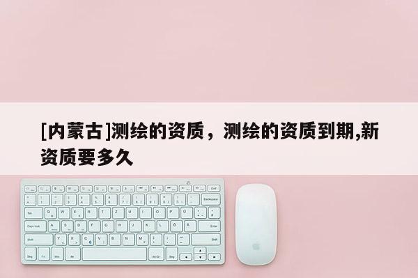 [内蒙古]测绘的资质，测绘的资质到期,新资质要多久