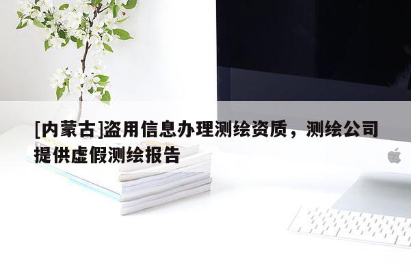 [内蒙古]盗用信息办理测绘资质，测绘公司提供虚假测绘报告